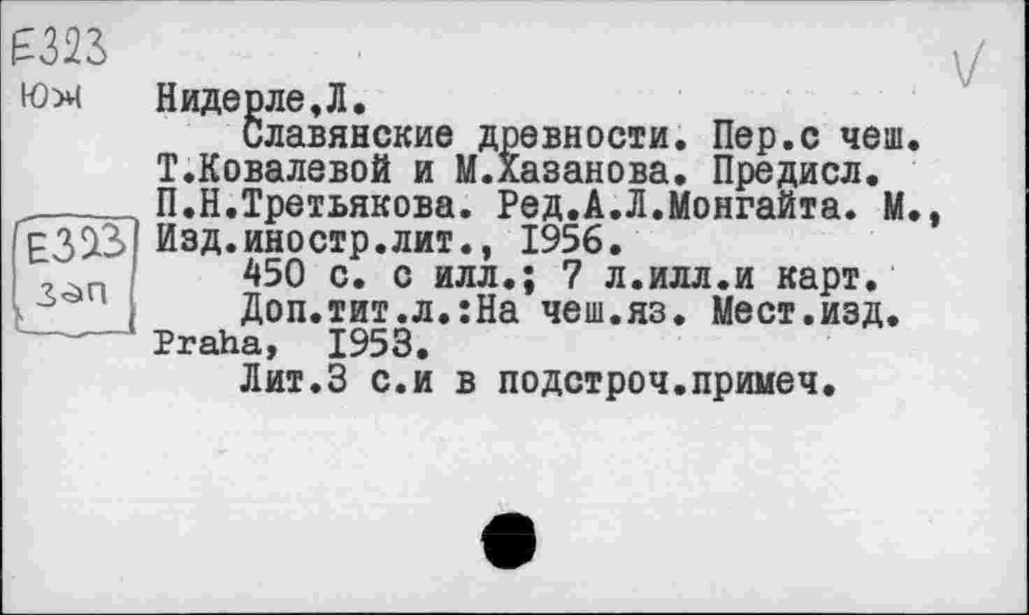 ﻿£323
юх
E3SL3
Надерле,Л,
Славянские древности. Пер.с чеш. Т.Ковалевой и М.Хазанова. Предисл. П.Н.Третьякова. Ред.А.Л.Монгайта. М. Изд.иностр.лит., 1956.
450 с. с илл.; 7 л.илл.и карт.
Доп.тит.л.:На чеш.яз. Мест.изд. Praha, 1953.
Лит.З с.и в подстроч.примеч.